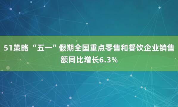 51策略 “五一”假期全国重点零售和餐饮企业销售额同比增长6.3%