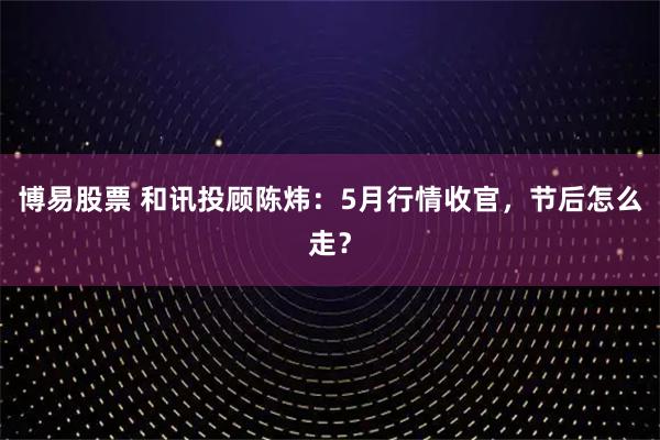 博易股票 和讯投顾陈炜:5月行情收官,节后怎么走?