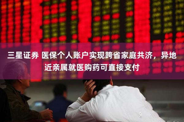 三星证券 医保个人账户实现跨省家庭共济,异地近亲属就医购药可直接支付