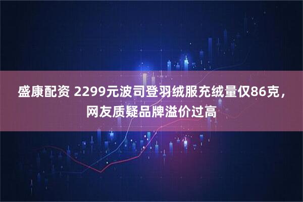 盛康配资 2299元波司登羽绒服充绒量仅86克,网友质疑品牌溢价过高
