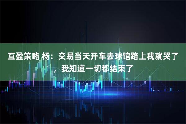 互盈策略 杨：交易当天开车去球馆路上我就哭了，我知道一切都结束了