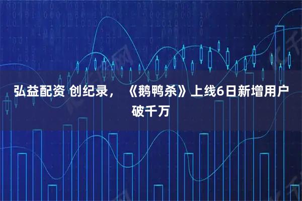 弘益配资 创纪录， 《鹅鸭杀》上线6日新增用户破千万