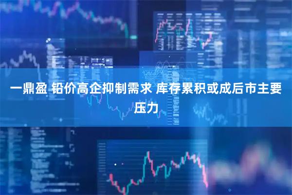 一鼎盈 铅价高企抑制需求 库存累积或成后市主要压力