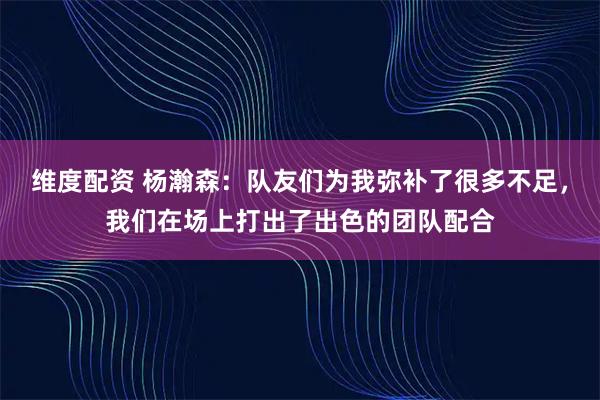 维度配资 杨瀚森：队友们为我弥补了很多不足，我们在场上打出了出色的团队配合