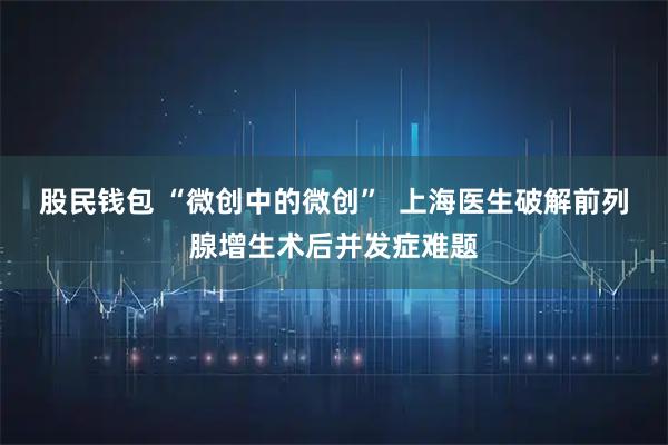 股民钱包 “微创中的微创”  上海医生破解前列腺增生术后并发症难题