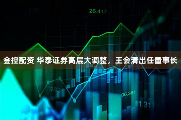 金控配资 华泰证券高层大调整，王会清出任董事长