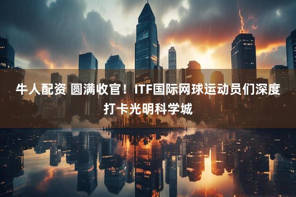 牛人配资 圆满收官！ITF国际网球运动员们深度打卡光明科学城
