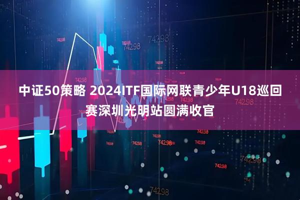 中证50策略 2024ITF国际网联青少年U18巡回赛深圳光明站圆满收官