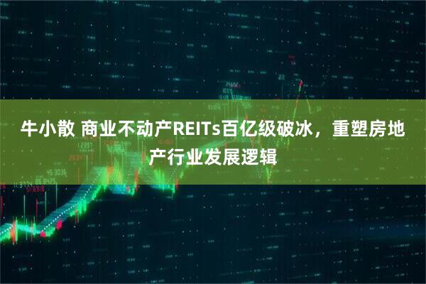 牛小散 商业不动产REITs百亿级破冰，重塑房地产行业发展逻辑