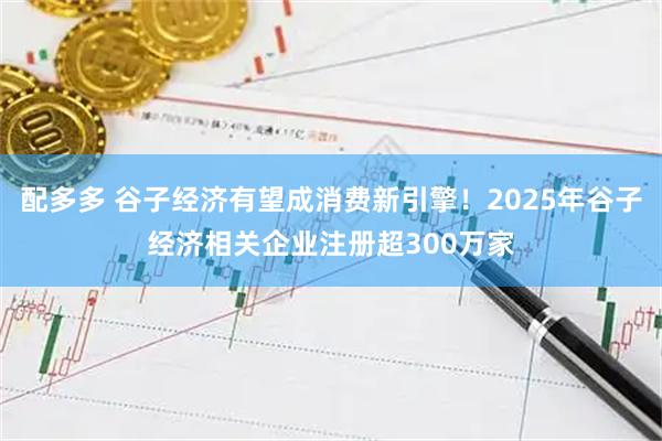 配多多 谷子经济有望成消费新引擎！2025年谷子经济相关企业注册超300万家