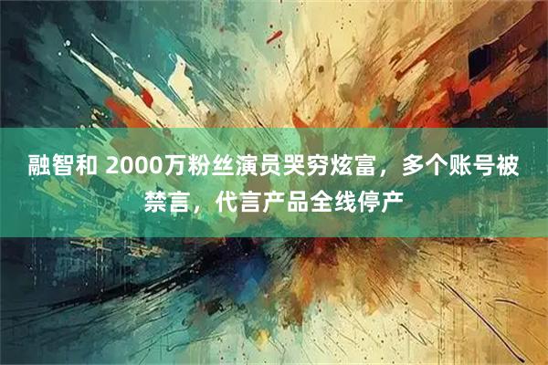 融智和 2000万粉丝演员哭穷炫富，多个账号被禁言，代言产品全线停产