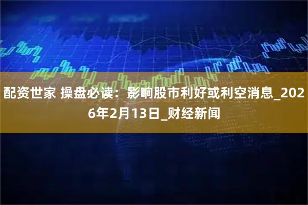 配资世家 操盘必读：影响股市利好或利空消息_2026年2月13日_财经新闻