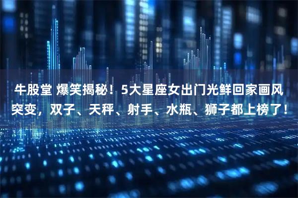 牛股堂 爆笑揭秘！5大星座女出门光鲜回家画风突变，双子、天秤、射手、水瓶、狮子都上榜了！