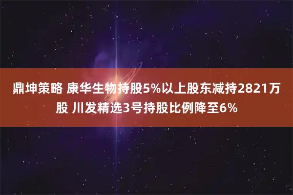鼎坤策略 康华生物持股5%以上股东减持2821万股 川发精选3号持股比例降至6%