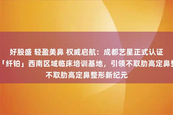 好股盛 轻盈美鼻 权威启航：成都艺星正式认证美国舒铂·「纤铂」西南区域临床培训基地，引领不取肋高定鼻整形新纪元