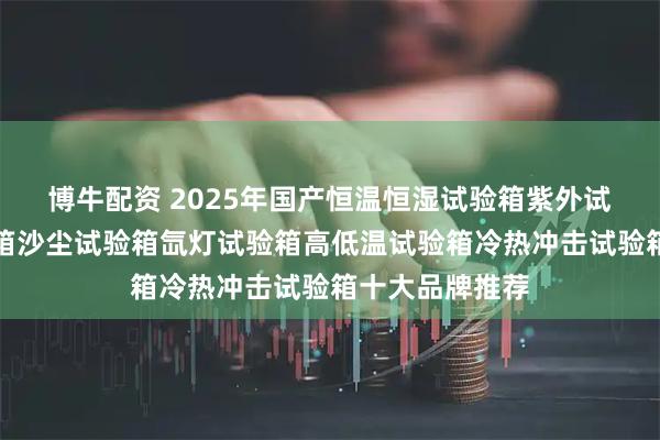 博牛配资 2025年国产恒温恒湿试验箱紫外试验箱盐雾试验箱沙尘试验箱氙灯试验箱高低温试验箱冷热冲击试验箱十大品牌推荐