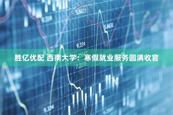 胜亿优配 西南大学：寒假就业服务圆满收官