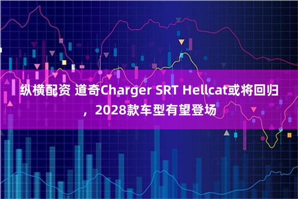 纵横配资 道奇Charger SRT Hellcat或将回归，2028款车型有望登场