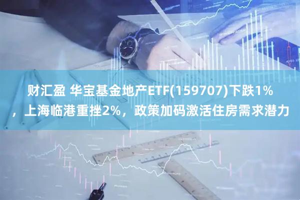 财汇盈 华宝基金地产ETF(159707)下跌1%，上海临港重挫2%，政策加码激活住房需求潜力