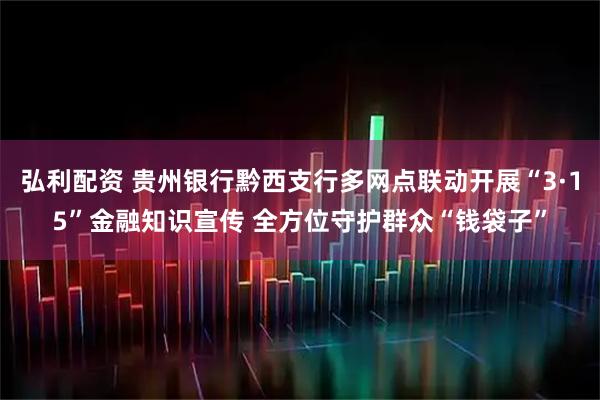 弘利配资 贵州银行黔西支行多网点联动开展“3·15”金融知识宣传 全方位守护群众“钱袋子”