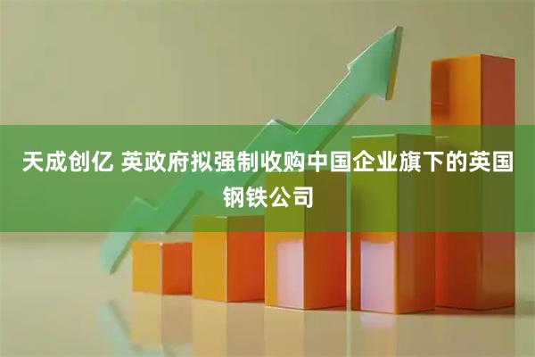 天成创亿 英政府拟强制收购中国企业旗下的英国钢铁公司