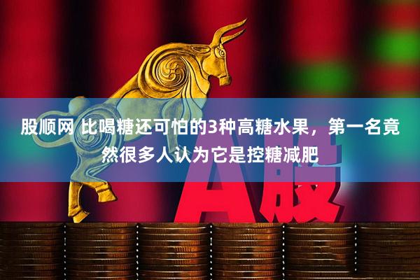 股顺网 比喝糖还可怕的3种高糖水果，第一名竟然很多人认为它是控糖减肥